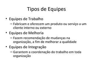 Tipos de Equipes
• Equipes de Trabalho
  – Fabricam e oferecem um produto ou serviço a um
    cliente interno ou externo
• Equipes de Melhoria
  – Fazem recomendação de mudanças na
    organização, a fim de melhorar a qualidade
• Equipes de Integração
  – Garantem a coordenação do trabalho em toda
    organização
 