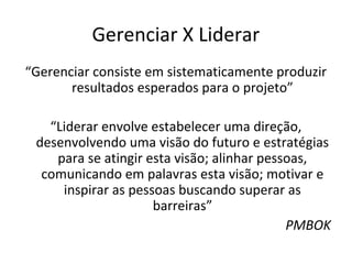 Gerenciar X Liderar
“Gerenciar consiste em sistematicamente produzir
       resultados esperados para o projeto”

   “Liderar envolve estabelecer uma direção,
 desenvolvendo uma visão do futuro e estratégias
    para se atingir esta visão; alinhar pessoas,
  comunicando em palavras esta visão; motivar e
     inspirar as pessoas buscando superar as
                     barreiras”
                                            PMBOK
 