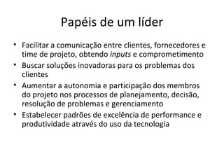 Papéis de um líder
• Facilitar a comunicação entre clientes, fornecedores e
  time de projeto, obtendo inputs e comprometimento
• Buscar soluções inovadoras para os problemas dos
  clientes
• Aumentar a autonomia e participação dos membros
  do projeto nos processos de planejamento, decisão,
  resolução de problemas e gerenciamento
• Estabelecer padrões de excelência de performance e
  produtividade através do uso da tecnologia
 