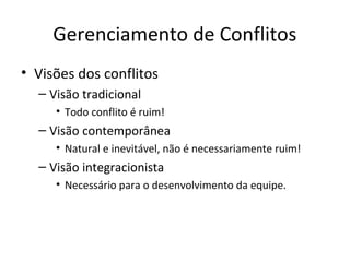 Gerenciamento de Conflitos
• Visões dos conflitos
  – Visão tradicional
     • Todo conflito é ruim!
  – Visão contemporânea
     • Natural e inevitável, não é necessariamente ruim!
  – Visão integracionista
     • Necessário para o desenvolvimento da equipe.
 