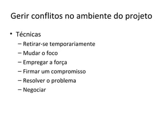 Gerir conflitos no ambiente do projeto
• Técnicas
  – Retirar-se temporariamente
  – Mudar o foco
  – Empregar a força
  – Firmar um compromisso
  – Resolver o problema
  – Negociar
 
