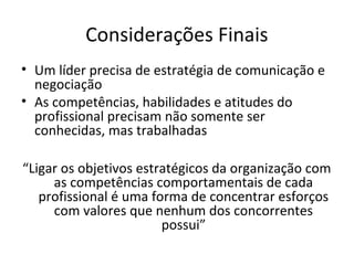 Considerações Finais
• Um líder precisa de estratégia de comunicação e
  negociação
• As competências, habilidades e atitudes do
  profissional precisam não somente ser
  conhecidas, mas trabalhadas

“Ligar os objetivos estratégicos da organização com
     as competências comportamentais de cada
   profissional é uma forma de concentrar esforços
     com valores que nenhum dos concorrentes
                        possui”
 
