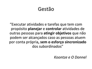 Gestão

“Executar atividades e tarefas que tem com
 propósito planejar e controlar atividades de
outras pessoas para atingir objetivos que não
podem ser alcançados caso as pessoas atuem
por conta própria, sem o esforço sincronizado
              dos subordinados”

                          Koontze e O Donnel
 