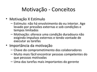 Motivação - Conceitos
• Motivação X Estímulo
  – Estímulo: não há envolvimento do eu interior. Age
    levado por pressões externas e sob condições e
    tempos limitados
  – Motivação: oferece uma condição duradoura não
    exigindo impulsos externos e tendo vontade de
    executar as tarefas
• Importância da motivação
  – Chave do comprometimento dos colaboradores
  – Muito mais fácil encontrar pessoas competentes do
    que pessoas motivadas
  – Uma das tarefas mais importantes do gerente
 
