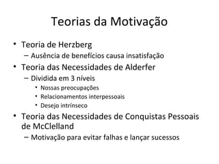 Teorias da Motivação
• Teoria de Herzberg
  – Ausência de benefícios causa insatisfação
• Teoria das Necessidades de Alderfer
  – Dividida em 3 níveis
     • Nossas preocupações
     • Relacionamentos interpessoais
     • Desejo intrínseco
• Teoria das Necessidades de Conquistas Pessoais
  de McClelland
  – Motivação para evitar falhas e lançar sucessos
 