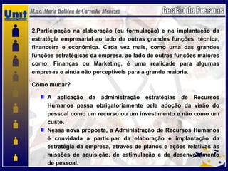 2.Participação na elaboração (ou formulação) e na implantação da
estratégia empresarial ao lado de outras grandes funções: técnica,
financeira e econômica. Cada vez mais, como uma das grandes
funções estratégicas da empresa, ao lado de outras funções maiores
como: Finanças ou Marketing, é uma realidade para algumas
empresas e ainda não perceptíveis para a grande maioria.
Como mudar?
A aplicação da administração estratégias de Recursos
Humanos passa obrigatoriamente pela adoção da visão do
pessoal como um recurso ou um investimento e não como um
custo.
Nessa nova proposta, a Administração de Recursos Humanos
é convidada a participar da elaboração e implantação da
estratégia da empresa, através de planos e ações relativas às
missões de aquisição, de estimulação e de desenvolvimento
de pessoal.
 