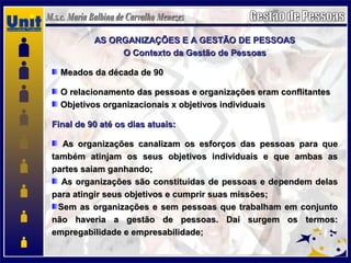 AS ORGANIZAÇÕES E A GESTÃO DE PESSOASAS ORGANIZAÇÕES E A GESTÃO DE PESSOAS
O Contexto da Gestão de PessoasO Contexto da Gestão de Pessoas
Meados da década de 90Meados da década de 90
O relacionamento das pessoas e organizações eram conflitantesO relacionamento das pessoas e organizações eram conflitantes
Objetivos organizacionais x objetivos individuaisObjetivos organizacionais x objetivos individuais
Final de 90 até os dias atuais:Final de 90 até os dias atuais:
As organizações canalizam os esforços das pessoas para queAs organizações canalizam os esforços das pessoas para que
também atinjam os seus objetivos individuais e que ambas astambém atinjam os seus objetivos individuais e que ambas as
partes saiam ganhando;partes saiam ganhando;
As organizações são constituídas de pessoas e dependem delasAs organizações são constituídas de pessoas e dependem delas
para atingir seus objetivos e cumprir suas missões;para atingir seus objetivos e cumprir suas missões;
Sem as organizações e sem pessoas que trabalham em conjuntoSem as organizações e sem pessoas que trabalham em conjunto
não haveria a gestão de pessoas. Daí surgem os termos:não haveria a gestão de pessoas. Daí surgem os termos:
empregabilidade e empresabilidade;empregabilidade e empresabilidade;
 