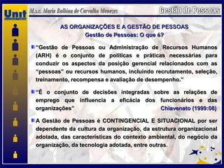 AS ORGANIZAÇÕES E A GESTÃO DE PESSOASAS ORGANIZAÇÕES E A GESTÃO DE PESSOAS
Gestão de Pessoas: O que é?Gestão de Pessoas: O que é?
““Gestão de Pessoas ou Administração de Recursos HumanosGestão de Pessoas ou Administração de Recursos Humanos
(ARH) é o conjunto de políticas e práticas necessárias para(ARH) é o conjunto de políticas e práticas necessárias para
conduzir os aspectos da posição gerencial relacionados com asconduzir os aspectos da posição gerencial relacionados com as
“pessoas” ou recursos humanos, incluindo recrutamento, seleção,“pessoas” ou recursos humanos, incluindo recrutamento, seleção,
treinamento, recompensa e avaliação de desempenho.”treinamento, recompensa e avaliação de desempenho.”
““É o conjunto de decisões integradas sobre as relações deÉ o conjunto de decisões integradas sobre as relações de
emprego que influencia a eficácia dos funcionários e dasemprego que influencia a eficácia dos funcionários e das
organizações”organizações” Chiavenato (1999:08)Chiavenato (1999:08)
A Gestão de Pessoas é CONTINGENCIAL E SITUACIONAL por serA Gestão de Pessoas é CONTINGENCIAL E SITUACIONAL por ser
dependente da cultura da organização, da estrutura organizacionaldependente da cultura da organização, da estrutura organizacional
adotada, das características do contexto ambiental, do negócio daadotada, das características do contexto ambiental, do negócio da
organização, da tecnologia adotada, entre outras.organização, da tecnologia adotada, entre outras.
 