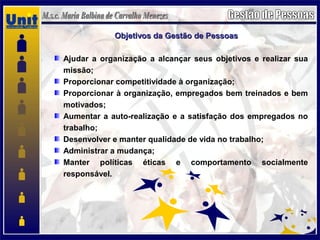 Objetivos da Gestão de PessoasObjetivos da Gestão de Pessoas
Ajudar a organização a alcançar seus objetivos e realizar sua
missão;
Proporcionar competitividade à organização;
Proporcionar à organização, empregados bem treinados e bem
motivados;
Aumentar a auto-realização e a satisfação dos empregados no
trabalho;
Desenvolver e manter qualidade de vida no trabalho;
Administrar a mudança;
Manter políticas éticas e comportamento socialmente
responsável.
 