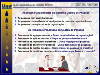 Aspectos Fundamentais da Moderna Gestão de PessoasAspectos Fundamentais da Moderna Gestão de Pessoas
As pessoas com seres humanos;As pessoas com seres humanos;
As pessoas como ativadores inteligentes de recursos organizacionais;As pessoas como ativadores inteligentes de recursos organizacionais;
As pessoas como parceiras da organização.As pessoas como parceiras da organização.
Os Principais Processos da Gestão de PessoasOs Principais Processos da Gestão de Pessoas
Processos de agregar pessoas –Processos de agregar pessoas – Quem deve trabalhar na organização?Quem deve trabalhar na organização?
Processos de aplicar pessoas –Processos de aplicar pessoas – O que as pessoas deverão fazer?O que as pessoas deverão fazer?
Processos de recompensar pessoas –Processos de recompensar pessoas – Como recompensar pessoas?Como recompensar pessoas?
Processos de desenvolver pessoas –Processos de desenvolver pessoas – Como desenvolver as pessoas?Como desenvolver as pessoas?
Processos de manter pessoas –Processos de manter pessoas – Como manter as pessoas no trabalho?Como manter as pessoas no trabalho?
Processos de monitorar pessoas –Processos de monitorar pessoas – Como saber o que fazem e o que são?Como saber o que fazem e o que são?
 