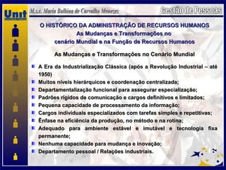 O HISTÓRICO DA ADMINISTRAÇÃO DE RECURSOS HUMANOSO HISTÓRICO DA ADMINISTRAÇÃO DE RECURSOS HUMANOS
As Mudanças e Transformações noAs Mudanças e Transformações no
cenário Mundial e na Função de Recursos Humanoscenário Mundial e na Função de Recursos Humanos
As Mudanças e Transformações no Cenário MundialAs Mudanças e Transformações no Cenário Mundial
A Era da Industrialização Clássica (após a Revolução Industrial – atéA Era da Industrialização Clássica (após a Revolução Industrial – até
1950)1950)
Muitos níveis hierárquicos e coordenação centralizada;Muitos níveis hierárquicos e coordenação centralizada;
Departamentalização funcional para assegurar especialização;Departamentalização funcional para assegurar especialização;
Padrões rígidos de comunicação e cargos definitivos e limitados;Padrões rígidos de comunicação e cargos definitivos e limitados;
Pequena capacidade de processamento da informação;Pequena capacidade de processamento da informação;
Cargos individuais especializados com tarefas simples e repetitivas;Cargos individuais especializados com tarefas simples e repetitivas;
Ênfase na eficiência da produção, no método e na rotina;Ênfase na eficiência da produção, no método e na rotina;
Adequado para ambiente estável e imutável e tecnologia fixaAdequado para ambiente estável e imutável e tecnologia fixa
permanente;permanente;
Nenhuma capacidade para mudança e inovação;Nenhuma capacidade para mudança e inovação;
Departamento pessoal / Relações industriais.Departamento pessoal / Relações industriais.
 
