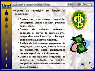 o Custos da reposição em função daCustos da reposição em função da
rotatividade:rotatividade:
 Custos de recrutamento: requisição,Custos de recrutamento: requisição,
propaganda, visitas a escolas, pesquisapropaganda, visitas a escolas, pesquisa
de mercado...de mercado...
 Custos de seleção: entrevista,Custos de seleção: entrevista,
aplicação de provas de conhecimento,aplicação de provas de conhecimento,
tempo dos selecionadores, checagemtempo dos selecionadores, checagem
de referências, exames médicos...de referências, exames médicos...
 Custos de treinamento: programas deCustos de treinamento: programas de
integração, orientação, custos diretosintegração, orientação, custos diretos
de treinamento, baixa produtividadede treinamento, baixa produtividade
durante o período de treinamento.durante o período de treinamento.
 Custos de desligamento: programas deCustos de desligamento: programas de
salários e quitação de direitos,salários e quitação de direitos,
programas de benefícios, entrevistas deprogramas de benefícios, entrevistas de
desligamentos...desligamentos...
 