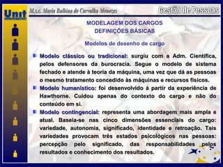MODELAGEM DOS CARGOS
DEFINIÇÕES BÁSICAS
Modelos de desenho de cargo
Modelo clássico ou tradicional:Modelo clássico ou tradicional: surgiu com a Adm. Científica,surgiu com a Adm. Científica,
pelos defensores da burocracia. Segue o modelo de sistemapelos defensores da burocracia. Segue o modelo de sistema
fechado e atende à teoria da máquina, uma vez que dá as pessoasfechado e atende à teoria da máquina, uma vez que dá as pessoas
o mesmo tratamento concedido às máquinas e recursos físicos.o mesmo tratamento concedido às máquinas e recursos físicos.
Modelo humanístico:Modelo humanístico: foi desenvolvido à partir da experiência defoi desenvolvido à partir da experiência de
Hawthorne. Cuidou apenas do contexto do cargo e não doHawthorne. Cuidou apenas do contexto do cargo e não do
conteúdo em si.conteúdo em si.
Modelo contingencial:Modelo contingencial: representa uma abordagem mais ampla erepresenta uma abordagem mais ampla e
atual. Baseia-se nas cinco dimensões essenciais do cargo:atual. Baseia-se nas cinco dimensões essenciais do cargo:
variedade, autonomia, significado, identidade e retroação. Taisvariedade, autonomia, significado, identidade e retroação. Tais
variedades provocam três estados psicológicos nas pessoas:variedades provocam três estados psicológicos nas pessoas:
percepção pelo significado, das responsabilidades pelospercepção pelo significado, das responsabilidades pelos
resultados e conhecimento dos resultados.resultados e conhecimento dos resultados.
 