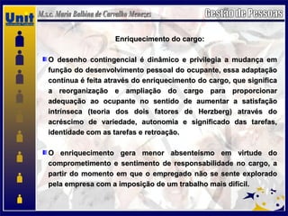 Enriquecimento do cargo:Enriquecimento do cargo:
O desenho contingencial é dinâmico e privilegia a mudança emO desenho contingencial é dinâmico e privilegia a mudança em
função do desenvolvimento pessoal do ocupante, essa adaptaçãofunção do desenvolvimento pessoal do ocupante, essa adaptação
contínua é feita através do enriquecimento do cargo, que significacontínua é feita através do enriquecimento do cargo, que significa
a reorganização e ampliação do cargo para proporcionara reorganização e ampliação do cargo para proporcionar
adequação ao ocupante no sentido de aumentar a satisfaçãoadequação ao ocupante no sentido de aumentar a satisfação
intrínseca (teoria dos dois fatores de Herzberg) através dointrínseca (teoria dos dois fatores de Herzberg) através do
acréscimo de variedade, autonomia e significado das tarefas,acréscimo de variedade, autonomia e significado das tarefas,
identidade com as tarefas e retroação.identidade com as tarefas e retroação.
O enriquecimento gera menor absenteísmo em virtude doO enriquecimento gera menor absenteísmo em virtude do
comprometimento e sentimento de responsabilidade no cargo, acomprometimento e sentimento de responsabilidade no cargo, a
partir do momento em que o empregado não se sente exploradopartir do momento em que o empregado não se sente explorado
pela empresa com a imposição de um trabalho mais difícil.pela empresa com a imposição de um trabalho mais difícil.
 