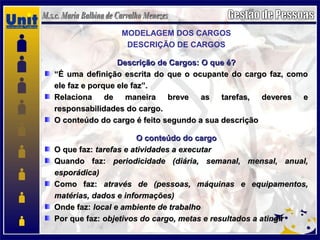 MODELAGEM DOS CARGOS
DESCRIÇÃO DE CARGOS
Descrição de Cargos: O que é?Descrição de Cargos: O que é?
““É uma definição escrita do que o ocupante do cargo faz, comoÉ uma definição escrita do que o ocupante do cargo faz, como
ele faz e porque ele faz”.ele faz e porque ele faz”.
Relaciona de maneira breve as tarefas, deveres eRelaciona de maneira breve as tarefas, deveres e
responsabilidades do cargo.responsabilidades do cargo.
O conteúdo do cargo é feito segundo a sua descriçãoO conteúdo do cargo é feito segundo a sua descrição
O conteúdo do cargoO conteúdo do cargo
O que faz:O que faz: tarefas e atividades a executartarefas e atividades a executar
Quando faz:Quando faz: periodicidade (diária, semanal, mensal, anual,periodicidade (diária, semanal, mensal, anual,
esporádica)esporádica)
Como faz:Como faz: através de (pessoas, máquinas e equipamentos,através de (pessoas, máquinas e equipamentos,
matérias, dados e informações)matérias, dados e informações)
Onde faz:Onde faz: local e ambiente de trabalholocal e ambiente de trabalho
Por que faz:Por que faz: objetivos do cargo, metas e resultados a atingirobjetivos do cargo, metas e resultados a atingir
 