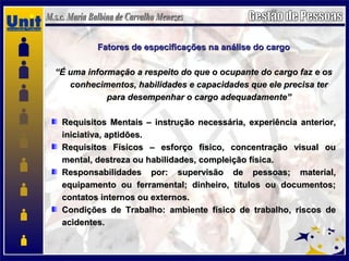 Fatores de especificações na análise do cargoFatores de especificações na análise do cargo
““É uma informação a respeito do que o ocupante do cargo faz e osÉ uma informação a respeito do que o ocupante do cargo faz e os
conhecimentos, habilidades e capacidades que ele precisa terconhecimentos, habilidades e capacidades que ele precisa ter
para desempenhar o cargo adequadamente”para desempenhar o cargo adequadamente”
Requisitos Mentais – instrução necessária, experiência anterior,Requisitos Mentais – instrução necessária, experiência anterior,
iniciativa, aptidões.iniciativa, aptidões.
Requisitos Físicos – esforço físico, concentração visual ouRequisitos Físicos – esforço físico, concentração visual ou
mental, destreza ou habilidades, compleição física.mental, destreza ou habilidades, compleição física.
Responsabilidades por: supervisão de pessoas; material,Responsabilidades por: supervisão de pessoas; material,
equipamento ou ferramental; dinheiro, títulos ou documentos;equipamento ou ferramental; dinheiro, títulos ou documentos;
contatos internos ou externos.contatos internos ou externos.
Condições de Trabalho: ambiente físico de trabalho, riscos deCondições de Trabalho: ambiente físico de trabalho, riscos de
acidentesacidentes.
 