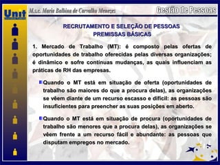 RECRUTAMENTO E SELEÇÃO DE PESSOASRECRUTAMENTO E SELEÇÃO DE PESSOAS
PREMISSAS BÁSICASPREMISSAS BÁSICAS
1. Mercado de Trabalho (MT): é composto pelas ofertas de1. Mercado de Trabalho (MT): é composto pelas ofertas de
oportunidades de trabalho oferecidas pelas diversas organizações;oportunidades de trabalho oferecidas pelas diversas organizações;
é dinâmico e sofre contínuas mudanças, as quais influenciam asé dinâmico e sofre contínuas mudanças, as quais influenciam as
práticas de RH das empresas.práticas de RH das empresas.
Quando o MT está em situação de oferta (oportunidades deQuando o MT está em situação de oferta (oportunidades de
trabalho são maiores do que a procura delas), as organizaçõestrabalho são maiores do que a procura delas), as organizações
se vêem diante de um recurso escasso e difícil: as pessoas sãose vêem diante de um recurso escasso e difícil: as pessoas são
insuficientes para preencher as suas posições em aberto.insuficientes para preencher as suas posições em aberto.
Quando o MT está em situação de procura (oportunidades deQuando o MT está em situação de procura (oportunidades de
trabalho são menores que a procura delas), as organizações setrabalho são menores que a procura delas), as organizações se
vêem frente a um recurso fácil e abundante: as pessoas quevêem frente a um recurso fácil e abundante: as pessoas que
disputam empregos no mercado.disputam empregos no mercado.
 