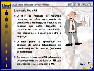 2. Mercado RH: MRH2. Mercado RH: MRH
O MRH ou mercado de recursosO MRH ou mercado de recursos
humanos, se refere ao conjunto dehumanos, se refere ao conjunto de
candidatos a emprego, ou seja, são ascandidatos a emprego, ou seja, são as
pessoas que estão dispostas apessoas que estão dispostas a
trabalhar ou que estão trabalhando,trabalhar ou que estão trabalhando,
mas dispostas a buscar um outro emas dispostas a buscar um outro e
emprego.emprego.
O MRH pode se apresentar emO MRH pode se apresentar em
situação de oferta (abundância desituação de oferta (abundância de
candidatos) ou de procura (escassezcandidatos) ou de procura (escassez
de candidatos)de candidatos)
As características de MRH influenciamAs características de MRH influenciam
poderosamente as práticas de RH daspoderosamente as práticas de RH das
organizações que compõem o MT.organizações que compõem o MT.
 