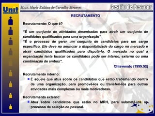RECRUTAMENTORECRUTAMENTO
Recrutamento: O que é?Recrutamento: O que é?
““É um conjunto de atividades desenhadas para atrair um conjunto deÉ um conjunto de atividades desenhadas para atrair um conjunto de
candidatos qualificados para uma organização”candidatos qualificados para uma organização”
““É o processo de gerar um conjunto de candidatos para um cargoÉ o processo de gerar um conjunto de candidatos para um cargo
específico. Ele deve na anunciar a disponibilidade do cargo no mercado eespecífico. Ele deve na anunciar a disponibilidade do cargo no mercado e
atrair candidatos qualificados para disputá-lo. O mercado no qual aatrair candidatos qualificados para disputá-lo. O mercado no qual a
organização tenta buscar os candidatos pode ser interno, externo ou umaorganização tenta buscar os candidatos pode ser interno, externo ou uma
combinação de ambos”.combinação de ambos”.
Chiavenato (1999:92)Chiavenato (1999:92)
Recrutamento interno:Recrutamento interno:
É aquele que atua sobre os candidatos que estão trabalhando dentroÉ aquele que atua sobre os candidatos que estão trabalhando dentro
de uma organização, para promovê-los ou transferi-los para outrasde uma organização, para promovê-los ou transferi-los para outras
atividades mais complexas ou mais motivadoras.atividades mais complexas ou mais motivadoras.
Recrutamento externo:Recrutamento externo:
Atua sobre candidatos que estão no MRH, para submetê-los aoAtua sobre candidatos que estão no MRH, para submetê-los ao
processo de seleção de pessoal.processo de seleção de pessoal.
 