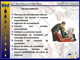 RECRUTAMENTORECRUTAMENTO
Técnicas de recrutamento externo:Técnicas de recrutamento externo:
Anúncios em jornais e revistasAnúncios em jornais e revistas
especializadasespecializadas
Agências de recrutamentoAgências de recrutamento
Contato com escolas,Contato com escolas,
universidadesuniversidades
Cartazes ou anúncios locaisCartazes ou anúncios locais
Apresentação de candidato porApresentação de candidato por
indicação de funcionáriosindicação de funcionários
Consulta aos arquivos deConsulta aos arquivos de
candidatoscandidatos
Banco de dados de candidatosBanco de dados de candidatos
Recrutamento fechado: visaRecrutamento fechado: visa
manter confiabilidade do nome damanter confiabilidade do nome da
empresaempresa
 