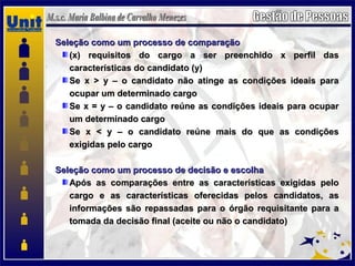 Seleção como um processo de comparaçãoSeleção como um processo de comparação
(x) requisitos do cargo a ser preenchido x perfil das(x) requisitos do cargo a ser preenchido x perfil das
características do candidato (y)características do candidato (y)
Se x > y – o candidato não atinge as condições ideais paraSe x > y – o candidato não atinge as condições ideais para
ocupar um determinado cargoocupar um determinado cargo
Se x = y – o candidato reúne as condições ideais para ocuparSe x = y – o candidato reúne as condições ideais para ocupar
um determinado cargoum determinado cargo
Se x < y – o candidato reúne mais do que as condiçõesSe x < y – o candidato reúne mais do que as condições
exigidas pelo cargoexigidas pelo cargo
Seleção como um processo de decisão e escolhaSeleção como um processo de decisão e escolha
Após as comparações entre as características exigidas peloApós as comparações entre as características exigidas pelo
cargo e as características oferecidas pelos candidatos, ascargo e as características oferecidas pelos candidatos, as
informações são repassadas para o órgão requisitante para ainformações são repassadas para o órgão requisitante para a
tomada da decisão final (aceite ou não o candidato)tomada da decisão final (aceite ou não o candidato)
 
