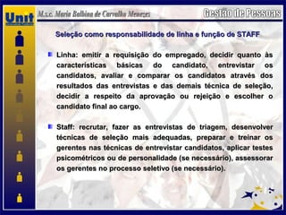 Seleção como responsabilidade de linha e função de STAFFSeleção como responsabilidade de linha e função de STAFF
Linha: emitir a requisição do empregado, decidir quanto àsLinha: emitir a requisição do empregado, decidir quanto às
características básicas do candidato, entrevistar oscaracterísticas básicas do candidato, entrevistar os
candidatos, avaliar e comparar os candidatos através doscandidatos, avaliar e comparar os candidatos através dos
resultados das entrevistas e das demais técnica de seleção,resultados das entrevistas e das demais técnica de seleção,
decidir a respeito da aprovação ou rejeição e escolher odecidir a respeito da aprovação ou rejeição e escolher o
candidato final ao cargo.candidato final ao cargo.
Staff: recrutar, fazer as entrevistas de triagem, desenvolverStaff: recrutar, fazer as entrevistas de triagem, desenvolver
técnicas de seleção mais adequadas, preparar e treinar ostécnicas de seleção mais adequadas, preparar e treinar os
gerentes nas técnicas de entrevistar candidatos, aplicar testesgerentes nas técnicas de entrevistar candidatos, aplicar testes
psicométricos ou de personalidade (se necessário), assessorarpsicométricos ou de personalidade (se necessário), assessorar
os gerentes no processo seletivo (se necessário).os gerentes no processo seletivo (se necessário).
 