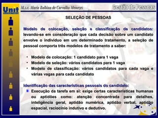 SELEÇÃO DE PESSOASSELEÇÃO DE PESSOAS
Modelo de colocação, seleção e classificação de candidatos:Modelo de colocação, seleção e classificação de candidatos:
levando-se em consideração que cada decisão sobre um candidatolevando-se em consideração que cada decisão sobre um candidato
envolve o individuo em um determinado tratamento, a seleção deenvolve o individuo em um determinado tratamento, a seleção de
pessoal comporta três modelos de tratamento a saber:pessoal comporta três modelos de tratamento a saber:
• Modelo de colocação: 1 candidato para 1 vagaModelo de colocação: 1 candidato para 1 vaga
• Modelo de seleção: vários candidatos para 1 vagaModelo de seleção: vários candidatos para 1 vaga
• Modelo de classificação: vários candidatos para cada vaga eModelo de classificação: vários candidatos para cada vaga e
várias vagas para cada candidatovárias vagas para cada candidato
Identificação das características pessoais do candidato:Identificação das características pessoais do candidato:
Execução da tarefa em si: exige certas características humanasExecução da tarefa em si: exige certas características humanas
ou aptidões como: atenção concentrada para detalhes,ou aptidões como: atenção concentrada para detalhes,
inteligência geral, aptidão numérica, aptidão verbal, aptidãointeligência geral, aptidão numérica, aptidão verbal, aptidão
espacial, raciocínio indutivo e dedutivo.espacial, raciocínio indutivo e dedutivo.
 
