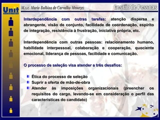 Interdependência com outras tarefas:Interdependência com outras tarefas: atenção dispersa eatenção dispersa e
abrangente, visão de conjunto, facilidade de coordenação, espíritoabrangente, visão de conjunto, facilidade de coordenação, espírito
de integração, resistência à frustração, iniciativa própria, etc.de integração, resistência à frustração, iniciativa própria, etc.
Interdependência com outras pessoas: relacionamento humano,Interdependência com outras pessoas: relacionamento humano,
habilidade interpessoal, colaboração e cooperação, quocientehabilidade interpessoal, colaboração e cooperação, quociente
emocional, liderança de pessoas, facilidade e comunicação.emocional, liderança de pessoas, facilidade e comunicação.
O processo de seleção visa atender a três desafios:O processo de seleção visa atender a três desafios:
Ética do processo de seleçãoÉtica do processo de seleção
Suprir a oferta de mão-de-obraSuprir a oferta de mão-de-obra
Atender às imposições organizacionais (preencher osAtender às imposições organizacionais (preencher os
requisitos do cargo, levando-se em consideração o perfil dasrequisitos do cargo, levando-se em consideração o perfil das
características do candidato)características do candidato)
 