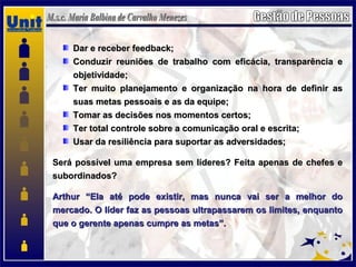 Dar e receber feedback;Dar e receber feedback;
Conduzir reuniões de trabalho com eficácia, transparência eConduzir reuniões de trabalho com eficácia, transparência e
objetividade;objetividade;
Ter muito planejamento e organização na hora de definir asTer muito planejamento e organização na hora de definir as
suas metas pessoais e as da equipe;suas metas pessoais e as da equipe;
Tomar as decisões nos momentos certos;Tomar as decisões nos momentos certos;
Ter total controle sobre a comunicação oral e escrita;Ter total controle sobre a comunicação oral e escrita;
Usar da resiliência para suportar as adversidades;Usar da resiliência para suportar as adversidades;
Será possível uma empresa sem líderes? Feita apenas de chefes eSerá possível uma empresa sem líderes? Feita apenas de chefes e
subordinados?subordinados?
Arthur “Ela até pode existir, mas nunca vai ser a melhor doArthur “Ela até pode existir, mas nunca vai ser a melhor do
mercado. O líder faz as pessoas ultrapassarem os limites, enquantomercado. O líder faz as pessoas ultrapassarem os limites, enquanto
que o gerente apenas cumpre as metas”.que o gerente apenas cumpre as metas”.
 