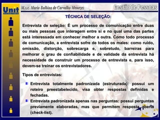 TÉCNICA DE SELEÇÃO:TÉCNICA DE SELEÇÃO:
Entrevista de seleção: É um processo de comunicação entre duasEntrevista de seleção: É um processo de comunicação entre duas
ou mais pessoas que interagem entre si e no qual uma das partesou mais pessoas que interagem entre si e no qual uma das partes
está interessada em conhecer melhor a outra. Como todo processoestá interessada em conhecer melhor a outra. Como todo processo
de comunicação, a entrevista sofre de todos os males: como ruído,de comunicação, a entrevista sofre de todos os males: como ruído,
omissão, distorção, sobrecarga e, sobretudo, barreiras paraomissão, distorção, sobrecarga e, sobretudo, barreiras para
melhorar o grau de confiabilidade e de validade da entrevista hámelhorar o grau de confiabilidade e de validade da entrevista há
necessidade de construir um processo de entrevista e, para isso,necessidade de construir um processo de entrevista e, para isso,
devem-se treinar os entrevistadores.devem-se treinar os entrevistadores.
Tipos de entrevistas:Tipos de entrevistas:
Entrevista totalmente padronizada (estruturada): possui umEntrevista totalmente padronizada (estruturada): possui um
roteiro preestabelecido, visa obter respostas definidas eroteiro preestabelecido, visa obter respostas definidas e
fechadas.fechadas.
Entrevista padronizada apenas nas perguntas: possui perguntasEntrevista padronizada apenas nas perguntas: possui perguntas
previamente elaboradas, mas que permitem resposta abertapreviamente elaboradas, mas que permitem resposta aberta
(check-list).(check-list).
 