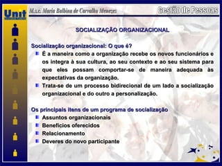 SOCIALIZAÇÃO ORGANIZACIONALSOCIALIZAÇÃO ORGANIZACIONAL
Socialização organizacional: O que é?Socialização organizacional: O que é?
É a maneira como a organização recebe os novos funcionários eÉ a maneira como a organização recebe os novos funcionários e
os integra à sua cultura, ao seu contexto e ao seu sistema paraos integra à sua cultura, ao seu contexto e ao seu sistema para
que eles possam comportar-se de maneira adequada àsque eles possam comportar-se de maneira adequada às
expectativas da organização.expectativas da organização.
Trata-se de um processo bidirecional de um lado a socializaçãoTrata-se de um processo bidirecional de um lado a socialização
organizacional e do outro a personalização.organizacional e do outro a personalização.
Os principais itens de um programa de socializaçãoOs principais itens de um programa de socialização
Assuntos organizacionaisAssuntos organizacionais
Benefícios oferecidosBenefícios oferecidos
RelacionamentoRelacionamento
Deveres do novo participanteDeveres do novo participante
 