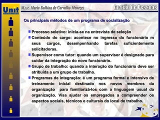 Os principais métodos de um programa de socializaçãoOs principais métodos de um programa de socialização
Processo seletivo: inicia-se na entrevista de seleçãoProcesso seletivo: inicia-se na entrevista de seleção
Conteúdo do cargo: acontece no ingresso do funcionário mConteúdo do cargo: acontece no ingresso do funcionário m
seus cargos, desempenhando tarefas suficientementeseus cargos, desempenhando tarefas suficientemente
solicitadoras.solicitadoras.
Supervisor como tutor: quando um supervisor é designado paraSupervisor como tutor: quando um supervisor é designado para
cuidar da integração do novo funcionário.cuidar da integração do novo funcionário.
Grupo de trabalho: quando a interação do funcionário deve serGrupo de trabalho: quando a interação do funcionário deve ser
atribuída a um grupo de trabalho.atribuída a um grupo de trabalho.
Programas de integração: é um programa formal e intensivo deProgramas de integração: é um programa formal e intensivo de
treinamento inicial destinado nos novos membros datreinamento inicial destinado nos novos membros da
organização para familiarizá-los com a linguagem usual daorganização para familiarizá-los com a linguagem usual da
organização. Visa ajudar os empregados a compreender osorganização. Visa ajudar os empregados a compreender os
aspectos sociais, técnicos e culturais do local de trabalho.aspectos sociais, técnicos e culturais do local de trabalho.
 