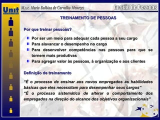 TREINAMENTO DE PESSOASTREINAMENTO DE PESSOAS
Por que treinar pessoas?Por que treinar pessoas?
Por ser um meio para adequar cada pessoa a seu cargoPor ser um meio para adequar cada pessoa a seu cargo
Para alavancar o desempenho no cargoPara alavancar o desempenho no cargo
Para desenvolver competências nas pessoas para que sePara desenvolver competências nas pessoas para que se
tornem mais produtivastornem mais produtivas
Para agregar valor às pessoas, à organização e aos clientesPara agregar valor às pessoas, à organização e aos clientes
Definição de treinamentoDefinição de treinamento
““É o processo de ensinar aos novos empregados as habilidadesÉ o processo de ensinar aos novos empregados as habilidades
básicas que eles necessitam para desempenhar seus cargos”básicas que eles necessitam para desempenhar seus cargos”
““É o processo sistemático de alterar o comportamento dosÉ o processo sistemático de alterar o comportamento dos
empregados na direção do alcance dos objetivos organizacionais”empregados na direção do alcance dos objetivos organizacionais”
 