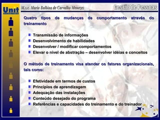 Quatro tipos de mudanças de comportamento através doQuatro tipos de mudanças de comportamento através do
treinamentotreinamento
Transmissão de informaçõesTransmissão de informações
Desenvolvimento de habilidadesDesenvolvimento de habilidades
Desenvolver / modificar comportamentosDesenvolver / modificar comportamentos
Elevar o nível de abstração – desenvolver idéias e conceitosElevar o nível de abstração – desenvolver idéias e conceitos
O método de treinamento visa atender os fatores organizacionais,O método de treinamento visa atender os fatores organizacionais,
tais como:tais como:
Efetividade em termos de custosEfetividade em termos de custos
Princípios de aprendizagemPrincípios de aprendizagem
Adequação das instalaçõesAdequação das instalações
Conteúdo desejado do programaConteúdo desejado do programa
Referências e capacidades do treinamento e do treinadorReferências e capacidades do treinamento e do treinador
 