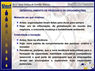 DESENVOLVIMENTO DE PESSOAS E DE ORGANIZAÇÕESDESENVOLVIMENTO DE PESSOAS E DE ORGANIZAÇÕES
Momento em que vivemos:Momento em que vivemos:
Antes: organizações foram feitas para durar para sempreAntes: organizações foram feitas para durar para sempre
Hoje: era da informação, de globalização do mundo dosHoje: era da informação, de globalização do mundo dos
negócios, a crescente mudança e instabilidade ambiental.negócios, a crescente mudança e instabilidade ambiental.
Criatividade e inovaçãoCriatividade e inovação
Antes: foco na eficiênciaAntes: foco na eficiência
Hoje: novo padrão de comportamento das pessoas: criativo eHoje: novo padrão de comportamento das pessoas: criativo e
inovadorinovador
Percebe-se, portanto, que a nova tendência está voltada para aPercebe-se, portanto, que a nova tendência está voltada para a
formação da capacidade, habilidade cumulativa (competênciaformação da capacidade, habilidade cumulativa (competência
essencial) a qual parte do pressuposto que os empregadosessencial) a qual parte do pressuposto que os empregados
devem ser encorajados a explorarem suas capacidadesdevem ser encorajados a explorarem suas capacidades
potenciais.potenciais.
 