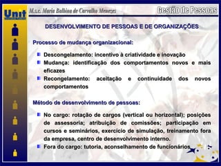 DESENVOLVIMENTO DE PESSOAS E DE ORGANIZAÇÕESDESENVOLVIMENTO DE PESSOAS E DE ORGANIZAÇÕES
Processo de mudança organizacional:Processo de mudança organizacional:
Descongelamento: incentivo à criatividade e inovaçãoDescongelamento: incentivo à criatividade e inovação
Mudança: identificação dos comportamentos novos e maisMudança: identificação dos comportamentos novos e mais
eficazeseficazes
Recongelamento: aceitação e continuidade dos novosRecongelamento: aceitação e continuidade dos novos
comportamentoscomportamentos
Método de desenvolvimento de pessoas:Método de desenvolvimento de pessoas:
No cargo: rotação de cargos (vertical ou horizontal); posiçõesNo cargo: rotação de cargos (vertical ou horizontal); posições
de assessoria; atribuição de comissões; participação emde assessoria; atribuição de comissões; participação em
cursos e seminários, exercício de simulação, treinamento foracursos e seminários, exercício de simulação, treinamento fora
da empresa, centro de desenvolvimento interno.da empresa, centro de desenvolvimento interno.
Fora do cargo: tutoria, aconselhamento de funcionáriosFora do cargo: tutoria, aconselhamento de funcionários
 