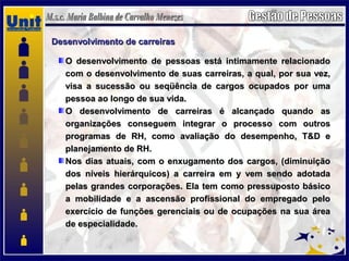 Desenvolvimento de carreirasDesenvolvimento de carreiras
O desenvolvimento de pessoas está intimamente relacionadoO desenvolvimento de pessoas está intimamente relacionado
com o desenvolvimento de suas carreiras, a qual, por sua vez,com o desenvolvimento de suas carreiras, a qual, por sua vez,
visa a sucessão ou seqüência de cargos ocupados por umavisa a sucessão ou seqüência de cargos ocupados por uma
pessoa ao longo de sua vida.pessoa ao longo de sua vida.
O desenvolvimento de carreiras é alcançado quando asO desenvolvimento de carreiras é alcançado quando as
organizações conseguem integrar o processo com outrosorganizações conseguem integrar o processo com outros
programas de RH, como avaliação do desempenho, T&D eprogramas de RH, como avaliação do desempenho, T&D e
planejamento de RH.planejamento de RH.
Nos dias atuais, com o enxugamento dos cargos, (diminuiçãoNos dias atuais, com o enxugamento dos cargos, (diminuição
dos níveis hierárquicos) a carreira em y vem sendo adotadados níveis hierárquicos) a carreira em y vem sendo adotada
pelas grandes corporações. Ela tem como pressuposto básicopelas grandes corporações. Ela tem como pressuposto básico
a mobilidade e a ascensão profissional do empregado peloa mobilidade e a ascensão profissional do empregado pelo
exercício de funções gerenciais ou de ocupações na sua áreaexercício de funções gerenciais ou de ocupações na sua área
de especialidade.de especialidade.
 