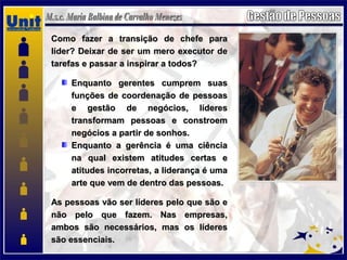 Como fazer a transição de chefe paraComo fazer a transição de chefe para
líder? Deixar de ser um mero executor delíder? Deixar de ser um mero executor de
tarefas e passar a inspirar a todos?tarefas e passar a inspirar a todos?
Enquanto gerentes cumprem suasEnquanto gerentes cumprem suas
funções de coordenação de pessoasfunções de coordenação de pessoas
e gestão de negócios, líderese gestão de negócios, líderes
transformam pessoas e constroemtransformam pessoas e constroem
negócios a partir de sonhos.negócios a partir de sonhos.
Enquanto a gerência é uma ciênciaEnquanto a gerência é uma ciência
na qual existem atitudes certas ena qual existem atitudes certas e
atitudes incorretas, a liderança é umaatitudes incorretas, a liderança é uma
arte que vem de dentro das pessoas.arte que vem de dentro das pessoas.
As pessoas vão ser líderes pelo que são eAs pessoas vão ser líderes pelo que são e
não pelo que fazem. Nas empresas,não pelo que fazem. Nas empresas,
ambos são necessários, mas os líderesambos são necessários, mas os líderes
são essenciais.são essenciais.
 