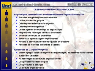 DESENVOLVIMENTO ORGANIZACIONALDESENVOLVIMENTO ORGANIZACIONAL
As principais características do desenvolvimento organizacional (D.OAs principais características do desenvolvimento organizacional (D.O))
Focaliza a organização como um todoFocaliza a organização como um todo
Utiliza processos grupaisUtiliza processos grupais
Orientação sistêmica e abrangenteOrientação sistêmica e abrangente
Orientação contingencialOrientação contingencial
Utiliza agentes de mudança da organizaçãoUtiliza agentes de mudança da organização
Proporciona retroação imediata dos dadosProporciona retroação imediata dos dados
Enfatiza a solução de problemasEnfatiza a solução de problemas
Estimula a aprendizagem experimentalEstimula a aprendizagem experimental
Acelera o desenvolvimento de equipes de trabalhoAcelera o desenvolvimento de equipes de trabalho
Focaliza as relações interativas e sociaisFocaliza as relações interativas e sociais
Aplicações do D.O (Intervenções):Aplicações do D.O (Intervenções):
Visam agregar valor ao negócio da organização, às pessoas e aos clientesVisam agregar valor ao negócio da organização, às pessoas e aos clientes
e pode ser utilizado:e pode ser utilizado:
Na renovação da estrutura organizacionalNa renovação da estrutura organizacional
Dos processos e tecnologiasDos processos e tecnologias
Dos produtos e serviçosDos produtos e serviços
Da cultura organizacionalDa cultura organizacional
 