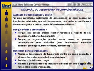 AVALIAÇÃO DO DESEMPENHO: INFORMAÇÕES BÁSICASAVALIAÇÃO DO DESEMPENHO: INFORMAÇÕES BÁSICAS
Avaliação do desempenho: O que é?Avaliação do desempenho: O que é?
““É uma apreciação sistemática do desempenho de cada pessoa emÉ uma apreciação sistemática do desempenho de cada pessoa em
função das atividades que ela desempenha, das metas e resultados afunção das atividades que ela desempenha, das metas e resultados a
serem alcançados e do seu potencial de desenvolvimento”.serem alcançados e do seu potencial de desenvolvimento”.
Por que avaliar o desempenho?Por que avaliar o desempenho?
Porque toda pessoa precisa receber retroação a respeito de seuPorque toda pessoa precisa receber retroação a respeito de seu
desempenho (chefe e funcionário);desempenho (chefe e funcionário);
Porque a organização precisa saber como as pessoasPorque a organização precisa saber como as pessoas
desempenham suas atividades (para fundamentar aumentosdesempenham suas atividades (para fundamentar aumentos
salariais, promoções, transferências, demissões)salariais, promoções, transferências, demissões)
Benefícios para as organizações:Benefícios para as organizações:
Abarca o desempenho do funcionário dentro do cargo ocupado, oAbarca o desempenho do funcionário dentro do cargo ocupado, o
alcance das metas estabelecidas e objetivos;alcance das metas estabelecidas e objetivos;
Enfatiza o indivíduo no cargo;Enfatiza o indivíduo no cargo;
Melhora a produtividade do indivíduo à medida em que é aceita peloMelhora a produtividade do indivíduo à medida em que é aceita pelo
funcionário e pela organização.funcionário e pela organização.
 