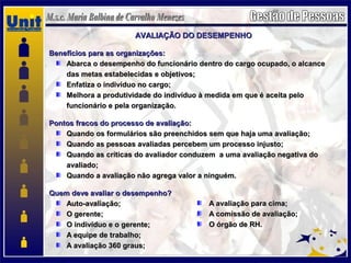 AVALIAÇÃO DO DESEMPENHOAVALIAÇÃO DO DESEMPENHO
Benefícios para as organizações:Benefícios para as organizações:
Abarca o desempenho do funcionário dentro do cargo ocupado, o alcanceAbarca o desempenho do funcionário dentro do cargo ocupado, o alcance
das metas estabelecidas e objetivos;das metas estabelecidas e objetivos;
Enfatiza o indivíduo no cargo;Enfatiza o indivíduo no cargo;
Melhora a produtividade do indivíduo à medida em que é aceita peloMelhora a produtividade do indivíduo à medida em que é aceita pelo
funcionário e pela organização.funcionário e pela organização.
Pontos fracos do processo de avaliação:Pontos fracos do processo de avaliação:
Quando os formulários são preenchidos sem que haja uma avaliação;Quando os formulários são preenchidos sem que haja uma avaliação;
Quando as pessoas avaliadas percebem um processo injusto;Quando as pessoas avaliadas percebem um processo injusto;
Quando as críticas do avaliador conduzem a uma avaliação negativa doQuando as críticas do avaliador conduzem a uma avaliação negativa do
avaliado;avaliado;
Quando a avaliação não agrega valor a ninguém.Quando a avaliação não agrega valor a ninguém.
Quem deve avaliar o desempenho?Quem deve avaliar o desempenho?
Auto-avaliação;Auto-avaliação;
O gerente;O gerente;
O indivíduo e o gerente;O indivíduo e o gerente;
A equipe de trabalho;A equipe de trabalho;
A avaliação 360 graus;A avaliação 360 graus;
A avaliação para cima;A avaliação para cima;
A comissão de avaliação;A comissão de avaliação;
O órgão de RH.O órgão de RH.
 
