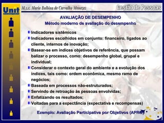 AVALIAÇÃO DE DESEMPENHOAVALIAÇÃO DE DESEMPENHO
Método moderno de avaliação do desempenhoMétodo moderno de avaliação do desempenho
Indicadores sistêmicosIndicadores sistêmicos
Indicadores escolhidos em conjunto: financeiro, ligados aoIndicadores escolhidos em conjunto: financeiro, ligados ao
cliente, internos de inovação;cliente, internos de inovação;
Basear-se em índices objetivos de referência, que possamBasear-se em índices objetivos de referência, que possam
balizar o processo, como: desempenho global, grupal ebalizar o processo, como: desempenho global, grupal e
individual;individual;
Considerar o contexto geral do ambiente e a evolução dosConsiderar o contexto geral do ambiente e a evolução dos
índices, tais como: ordem econômica, mesmo ramo deíndices, tais como: ordem econômica, mesmo ramo de
negócios;negócios;
Baseada em processos não-estruturados;Baseada em processos não-estruturados;
Servindo de retroação às pessoas envolvidas;Servindo de retroação às pessoas envolvidas;
Enfatizando os resultados;Enfatizando os resultados;
Voltadas para a expectância (expectativa e recompensas)Voltadas para a expectância (expectativa e recompensas)
Exemplo: Avaliação Participativa por Objetivos (APRO)Exemplo: Avaliação Participativa por Objetivos (APRO)
 