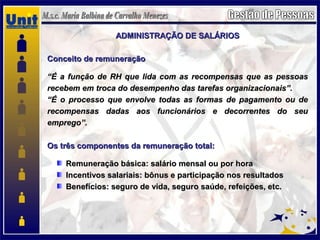 ADMINISTRAÇÃO DE SALÁRIOSADMINISTRAÇÃO DE SALÁRIOS
Conceito de remuneraçãoConceito de remuneração
““É a função de RH que lida com as recompensas que as pessoasÉ a função de RH que lida com as recompensas que as pessoas
recebem em troca do desempenho das tarefas organizacionais”.recebem em troca do desempenho das tarefas organizacionais”.
““É o processo que envolve todas as formas de pagamento ou deÉ o processo que envolve todas as formas de pagamento ou de
recompensas dadas aos funcionários e decorrentes do seurecompensas dadas aos funcionários e decorrentes do seu
emprego”.emprego”.
Os três componentes da remuneração total:Os três componentes da remuneração total:
Remuneração básica: salário mensal ou por horaRemuneração básica: salário mensal ou por hora
Incentivos salariais: bônus e participação nos resultadosIncentivos salariais: bônus e participação nos resultados
Benefícios: seguro de vida, seguro saúde, refeições, etc.Benefícios: seguro de vida, seguro saúde, refeições, etc.
 