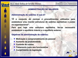 ADMINISTRAÇÃO DE SALÁRIOSADMINISTRAÇÃO DE SALÁRIOS
Administração de salários: O que é?Administração de salários: O que é?
““É o conjunto de normas e procedimentos utilizados paraÉ o conjunto de normas e procedimentos utilizados para
estabelecer e/ou manter estruturas de salários eqüitativas e justasestabelecer e/ou manter estruturas de salários eqüitativas e justas
na organizacional”.na organizacional”.
Para que haja uma estrutura eqüitativa, faz-se necessárioPara que haja uma estrutura eqüitativa, faz-se necessário
estabelecer o equilíbrio interno e o equilíbrio externo.estabelecer o equilíbrio interno e o equilíbrio externo.
Objetivos da administração de salários:Objetivos da administração de salários:
Motivação e comprometimento do pessoalMotivação e comprometimento do pessoal
Aumento da produtividadeAumento da produtividade
Controle de custosControle de custos
Tratamento justo aos funcionáriosTratamento justo aos funcionários
Cumprimento da legislaçãoCumprimento da legislação
 