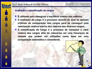 Avaliação e classificação de cargosAvaliação e classificação de cargos
É utilizada para assegurar o equilíbrio interno dos salários.É utilizada para assegurar o equilíbrio interno dos salários.
A avaliação do cargo é o processo através do qual se aplicamA avaliação do cargo é o processo através do qual se aplicam
critérios de comparação dos cargos para se conseguir umacritérios de comparação dos cargos para se conseguir uma
valorização relativa interna dos salários dos diversos cargos.valorização relativa interna dos salários dos diversos cargos.
A classificação do Cargo é o processo de comparar o valorA classificação do Cargo é o processo de comparar o valor
relativo dos cargos afim de colocá-los em uma hierarquia derelativo dos cargos afim de colocá-los em uma hierarquia de
classes que podem ser utilizadas como base em umaclasses que podem ser utilizadas como base em uma
comparação sistemática e consistente.comparação sistemática e consistente.
 