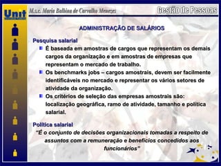 ADMINISTRAÇÃO DE SALÁRIOSADMINISTRAÇÃO DE SALÁRIOS
Pesquisa salarialPesquisa salarial
É baseada em amostras de cargos que representam os demaisÉ baseada em amostras de cargos que representam os demais
cargos da organização e em amostras de empresas quecargos da organização e em amostras de empresas que
representam o mercado de trabalho.representam o mercado de trabalho.
Os benchmarks jobs – cargos amostrais, devem ser facilmenteOs benchmarks jobs – cargos amostrais, devem ser facilmente
identificáveis no mercado e representar os vários setores deidentificáveis no mercado e representar os vários setores de
atividade da organização.atividade da organização.
Os critérios de seleção das empresas amostrais são:Os critérios de seleção das empresas amostrais são:
localização geográfica, ramo de atividade, tamanho e políticalocalização geográfica, ramo de atividade, tamanho e política
salarial.salarial.
Política salarialPolítica salarial
““É o conjunto de decisões organizacionais tomadas a respeito deÉ o conjunto de decisões organizacionais tomadas a respeito de
assuntos com a remuneração e benefícios concedidos aosassuntos com a remuneração e benefícios concedidos aos
funcionários”funcionários”
 