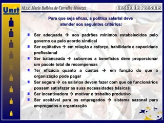 Para que seja eficaz, a política salarial devePara que seja eficaz, a política salarial deve
atender aos seguintes critérios:atender aos seguintes critérios:
Ser adequadaSer adequada  aos padrões mínimos estabelecidos peloaos padrões mínimos estabelecidos pelo
governo ou pelo acordo sindicalgoverno ou pelo acordo sindical
Ser eqüitativaSer eqüitativa  em relação a esforço, habilidade e capacidadeem relação a esforço, habilidade e capacidade
profissionalprofissional
Ser balanceadaSer balanceada  subornos a benefícios deve proporcionarsubornos a benefícios deve proporcionar
um pacote total de recompensasum pacote total de recompensas
Ter eficácia quanto a custosTer eficácia quanto a custos  em função do que aem função do que a
organização pode pagarorganização pode pagar
Ser seguraSer segura  os salários devem fazer com que os funcionáriosos salários devem fazer com que os funcionários
possam satisfazer as suas necessidades básicaspossam satisfazer as suas necessidades básicas
Ser incentivadoraSer incentivadora  motivar o trabalho produtivomotivar o trabalho produtivo
Ser aceitável para os empregadosSer aceitável para os empregados  sistema sazonal parasistema sazonal para
empregados e organizaçãoempregados e organização
 