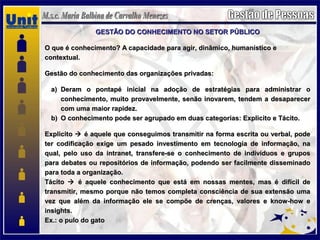 GESTÃO DO CONHECIMENTO NO SETOR PÚBLICOGESTÃO DO CONHECIMENTO NO SETOR PÚBLICO
O que é conhecimento? A capacidade para agir, dinâmico, humanístico eO que é conhecimento? A capacidade para agir, dinâmico, humanístico e
contextual.contextual.
Gestão do conhecimento das organizações privadas:Gestão do conhecimento das organizações privadas:
a)a) Deram o pontapé inicial na adoção de estratégias para administrar oDeram o pontapé inicial na adoção de estratégias para administrar o
conhecimento, muito provavelmente, senão inovarem, tendem a desaparecerconhecimento, muito provavelmente, senão inovarem, tendem a desaparecer
com uma maior rapidez.com uma maior rapidez.
b)b) O conhecimento pode ser agrupado em duas categorias: Explicito e Tácito.O conhecimento pode ser agrupado em duas categorias: Explicito e Tácito.
ExplicitoExplicito  é aquele que conseguimos transmitir na forma escrita ou verbal, podeé aquele que conseguimos transmitir na forma escrita ou verbal, pode
ter codificação exige um pesado investimento em tecnologia de informação, nater codificação exige um pesado investimento em tecnologia de informação, na
qual, pelo uso da intranet, transfere-se o conhecimento de indivíduos e gruposqual, pelo uso da intranet, transfere-se o conhecimento de indivíduos e grupos
para debates ou repositórios de informação, podendo ser facilmente disseminadopara debates ou repositórios de informação, podendo ser facilmente disseminado
para toda a organização.para toda a organização.
TácitoTácito  é aquele conhecimento que está em nossas mentes, mas é difícil deé aquele conhecimento que está em nossas mentes, mas é difícil de
transmitir, mesmo porque não temos completa consciência de sua extensão umatransmitir, mesmo porque não temos completa consciência de sua extensão uma
vez que além da informação ele se compõe de crenças, valores e know-how evez que além da informação ele se compõe de crenças, valores e know-how e
insights.insights.
Ex.: o pulo do gatoEx.: o pulo do gato
 