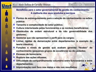 Benefícios para o setor governamental da gestão do conhecimento:Benefícios para o setor governamental da gestão do conhecimento:
A melhoria dos seus produtos e serviçosA melhoria dos seus produtos e serviços
Pontos de estrangulamento para a adoção do conhecimento na esferaPontos de estrangulamento para a adoção do conhecimento na esfera
pública:pública:
Tamanho e complexidade do setor público;Tamanho e complexidade do setor público;
Cultura interiorizada pelos funcionários e os núcleos beneficiários;Cultura interiorizada pelos funcionários e os núcleos beneficiários;
Obstáculos de ordem estrutural e da não governabilidade dosObstáculos de ordem estrutural e da não governabilidade dos
gestores;gestores;
Gestores que não apresentam o perfil para os cargos;Gestores que não apresentam o perfil para os cargos;
Linhas rígidas de demarcação entre departamentos (a exemplo daLinhas rígidas de demarcação entre departamentos (a exemplo da
teoria clássica);teoria clássica);
Funções e níveis de gestão que acabam gerando “feudos” doFunções e níveis de gestão que acabam gerando “feudos” do
conhecimento (pequenos grupos de excelência) ou de vaidades;conhecimento (pequenos grupos de excelência) ou de vaidades;
Excesso de burocracia;Excesso de burocracia;
Ruptura das ações eficazes;Ruptura das ações eficazes;
Dificuldade de compartilhamento voluntário entre funcionários e entreDificuldade de compartilhamento voluntário entre funcionários e entre
departamentos;departamentos;
Improvisação com foco nos meios e não nos resultados;Improvisação com foco nos meios e não nos resultados;
 