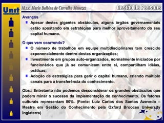 AvançosAvanços
Apesar destes gigantes obstáculos, alguns órgãos governamentaisApesar destes gigantes obstáculos, alguns órgãos governamentais
estão apostando em estratégias para melhor aproveitamento do seuestão apostando em estratégias para melhor aproveitamento do seu
capital humano.capital humano.
O que vem ocorrendo?O que vem ocorrendo?
O número de trabalhos em equipe multidisciplinares tem crescidoO número de trabalhos em equipe multidisciplinares tem crescido
exponencialmente dentro destas organizações;exponencialmente dentro destas organizações;
Investimento em grupos auto-organizados, normalmente iniciados porInvestimento em grupos auto-organizados, normalmente iniciados por
funcionários que já se comunicam entre si, compartilham idéias,funcionários que já se comunicam entre si, compartilham idéias,
práticas;práticas;
Adoção de estratégias para gerir o capital humano, criando múltiploAdoção de estratégias para gerir o capital humano, criando múltiplo
canais para a transferência do conhecimento.canais para a transferência do conhecimento.
Obs.: Entretanto não podemos desconsiderar os grandes obstáculos queObs.: Entretanto não podemos desconsiderar os grandes obstáculos que
podem minar o sucesso da implementação do conhecimento. Os fatorespodem minar o sucesso da implementação do conhecimento. Os fatores
culturais representam 80%. (Fonte: Luiz Carlos dos Santos Azevedo –culturais representam 80%. (Fonte: Luiz Carlos dos Santos Azevedo –
Mestre em Gestão do Conhecimento pela Oxford Brooces UniversityMestre em Gestão do Conhecimento pela Oxford Brooces University
Inglaterra)Inglaterra)
 